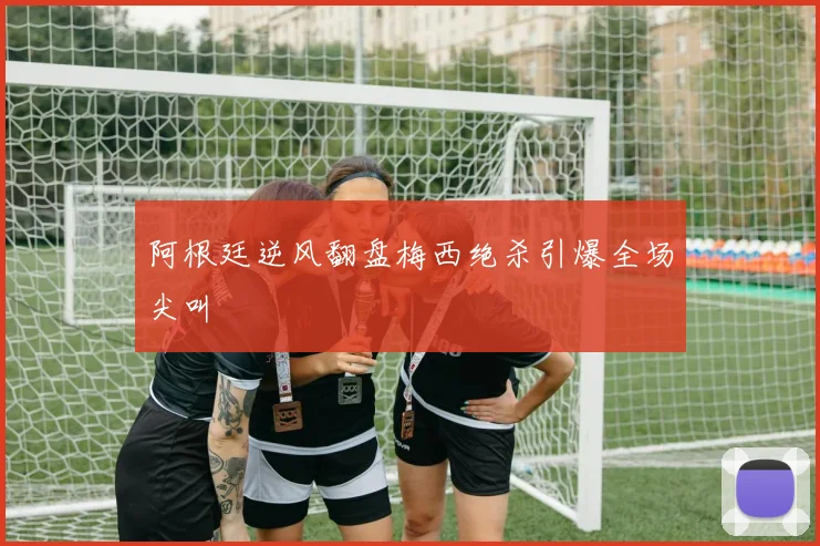 阿根廷逆风翻盘梅西绝杀引爆全场尖叫