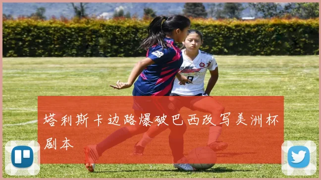 塔利斯卡边路爆破巴西改写美洲杯剧本