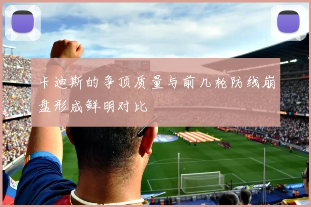 卡迪斯的争顶质量与前几轮防线崩盘形成鲜明对比