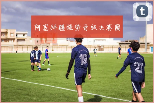 阿塞拜疆强势晋级决赛圈