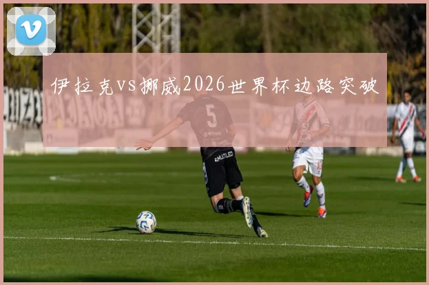 伊拉克vs挪威2026世界杯边路突破
