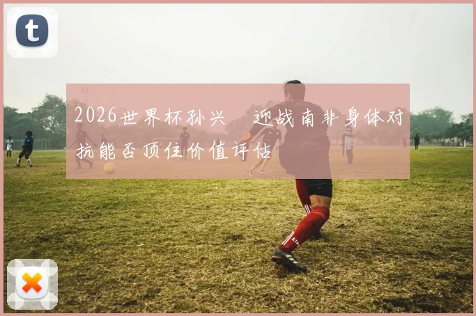 2026世界杯孙兴慜迎战南非身体对抗能否顶住价值评估