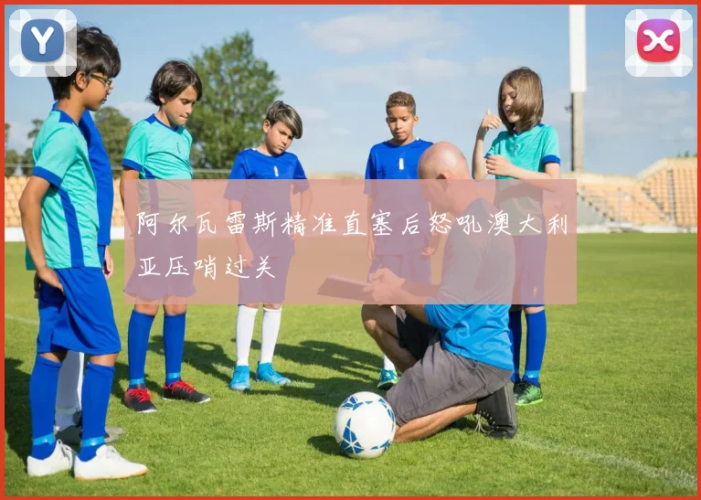 阿尔瓦雷斯精准直塞后怒吼澳大利亚压哨过关