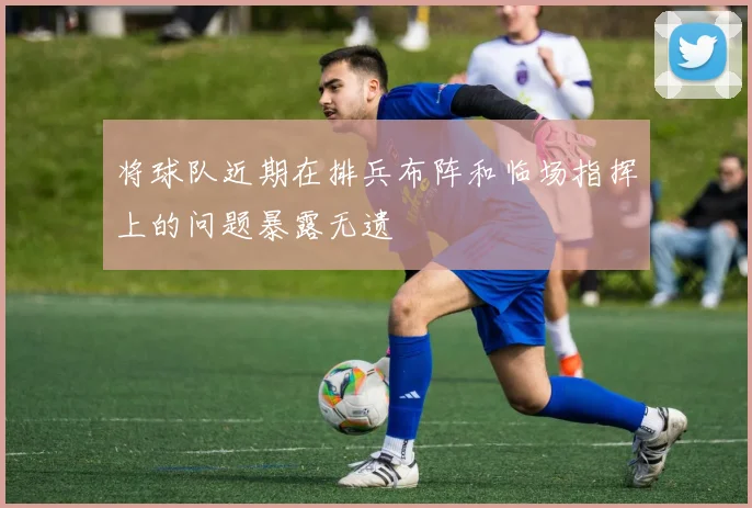 将球队近期在排兵布阵和临场指挥上的问题暴露无遗