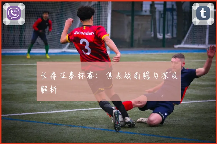 长春亚泰杯赛：焦点战前瞻与深度解析