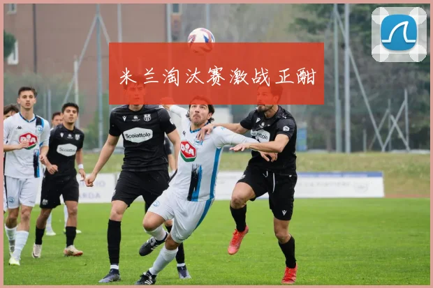 米兰淘汰赛激战正酣