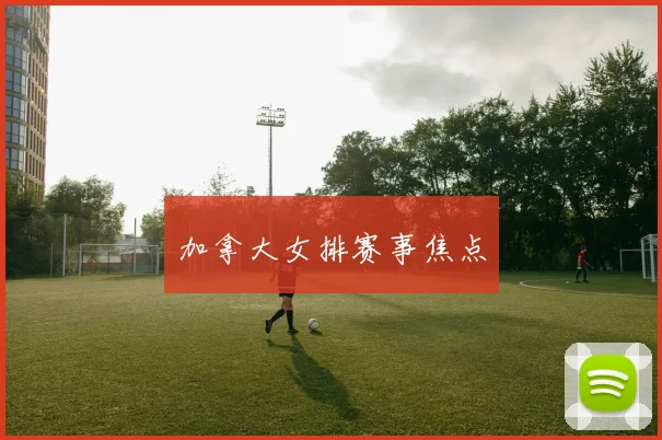 加拿大女排赛事焦点