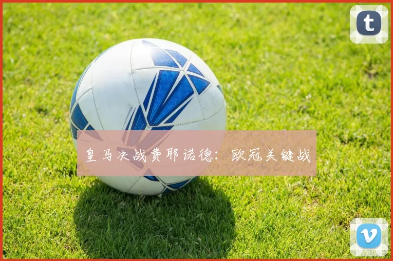 皇马决战费耶诺德：欧冠关键战