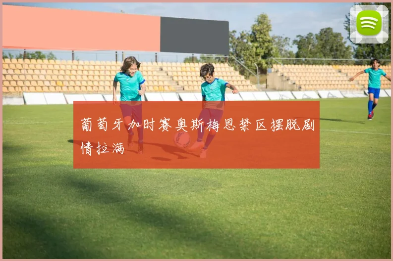 葡萄牙加时赛奥斯梅恩禁区摆脱剧情拉满