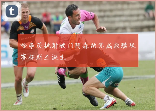 哈弗茨挑射破门阿森纳完成救赎联赛杯新王诞生
