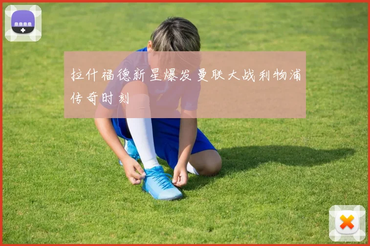 拉什福德新星爆发曼联大战利物浦传奇时刻