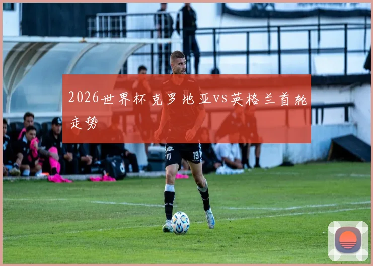 2026世界杯克罗地亚vs英格兰首轮走势