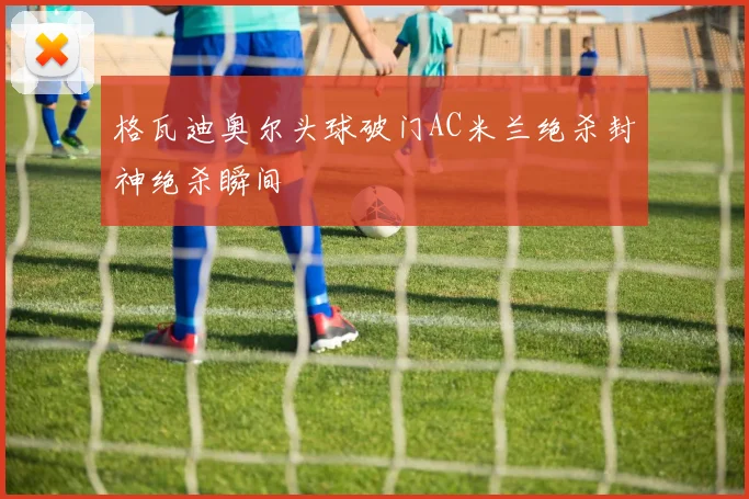 格瓦迪奥尔头球破门AC米兰绝杀封神绝杀瞬间