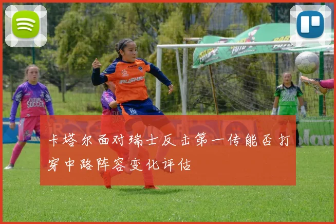 卡塔尔面对瑞士反击第一传能否打穿中路阵容变化评估