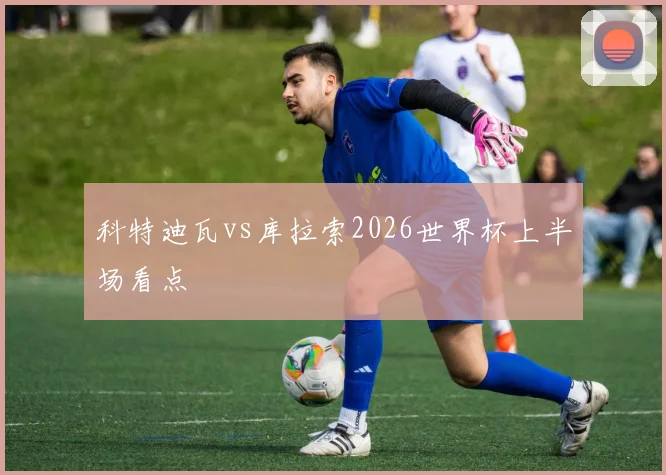 科特迪瓦vs库拉索2026世界杯上半场看点