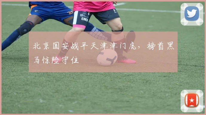 北京国安战平天津津门虎，榜首黑马惊险守住