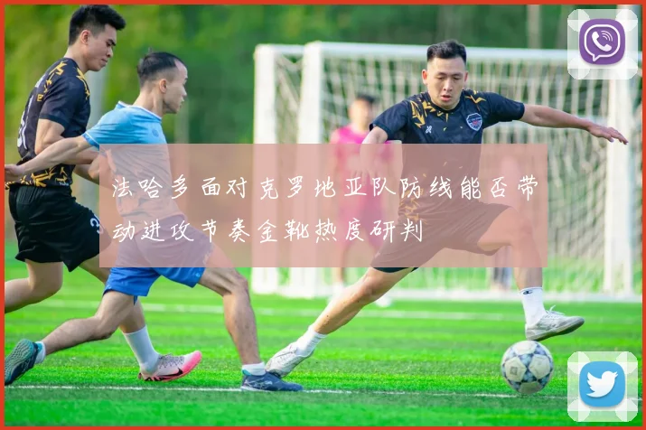 法哈多面对克罗地亚队防线能否带动进攻节奏金靴热度研判