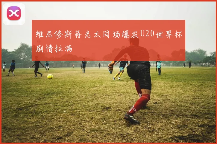 维尼修斯蒋光太同场爆发U20世界杯剧情拉满
