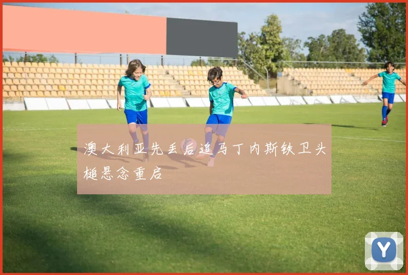 澳大利亚先丢后追马丁内斯铁卫头槌悬念重启
