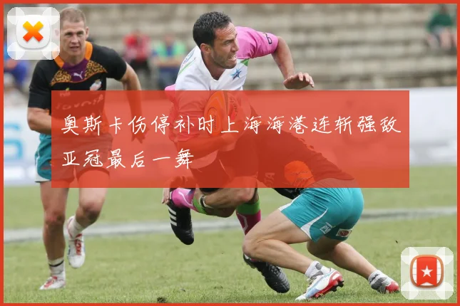 奥斯卡伤停补时上海海港连斩强敌亚冠最后一舞
