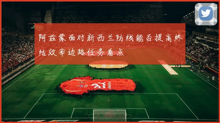 阿兹蒙面对新西兰防线能否提高终结效率边路任务看点