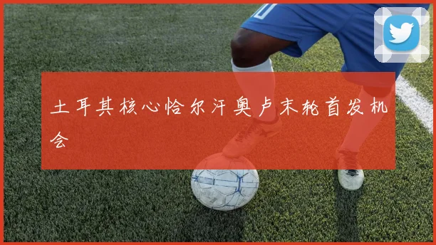 土耳其核心恰尔汗奥卢末轮首发机会