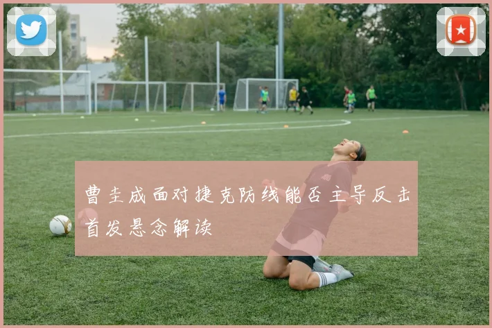 曹圭成面对捷克防线能否主导反击首发悬念解读