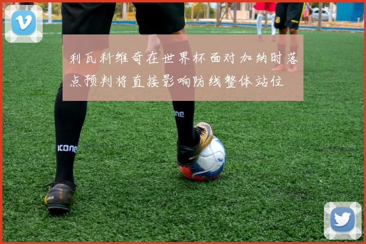 利瓦科维奇在世界杯面对加纳时落点预判将直接影响防线整体站位