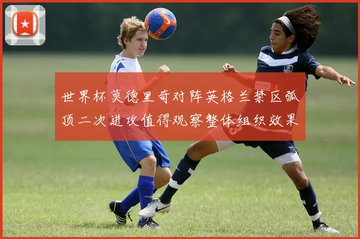 世界杯莫德里奇对阵英格兰禁区弧顶二次进攻值得观察整体组织效果