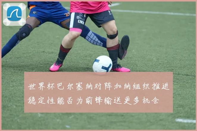 世界杯巴尔塞纳对阵加纳组织推进稳定性能否为前锋输送更多机会