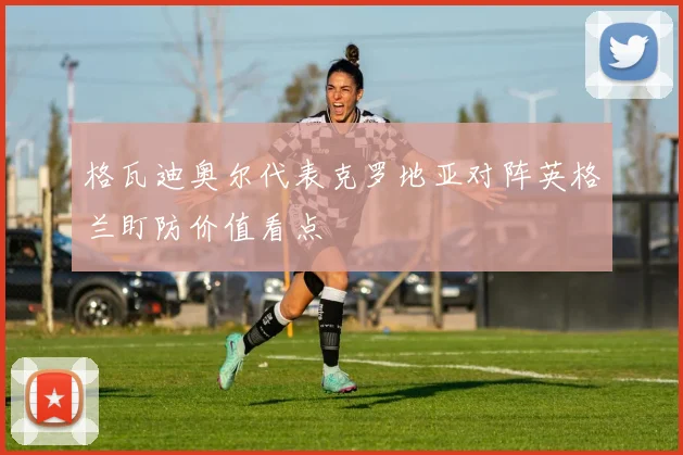 格瓦迪奥尔代表克罗地亚对阵英格兰盯防价值看点