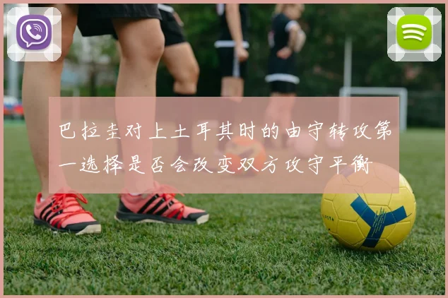 巴拉圭对上土耳其时的由守转攻第一选择是否会改变双方攻守平衡