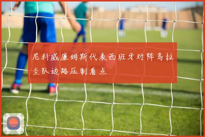 尼科威廉姆斯代表西班牙对阵乌拉圭队边路压制看点