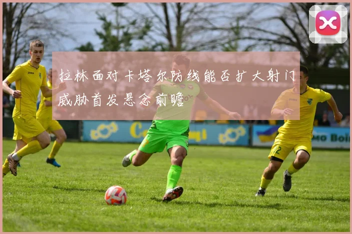 拉林面对卡塔尔防线能否扩大射门威胁首发悬念前瞻