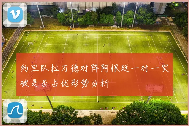 约旦队拉万德对阵阿根廷一对一突破是否占优形势分析
