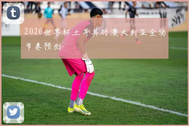 2026世界杯土耳其对澳大利亚全场节奏预测