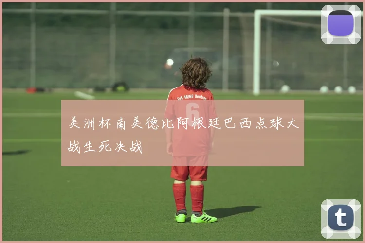 美洲杯南美德比阿根廷巴西点球大战生死决战