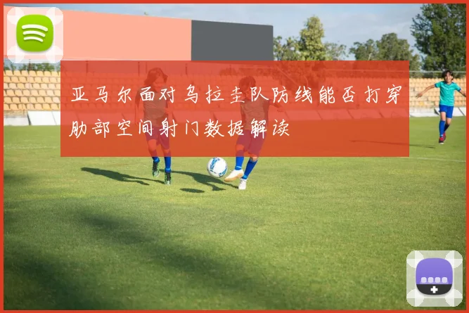 亚马尔面对乌拉圭队防线能否打穿肋部空间射门数据解读