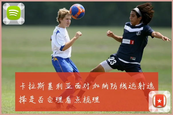 卡拉斯基利亚面对加纳防线远射选择是否合理看点梳理