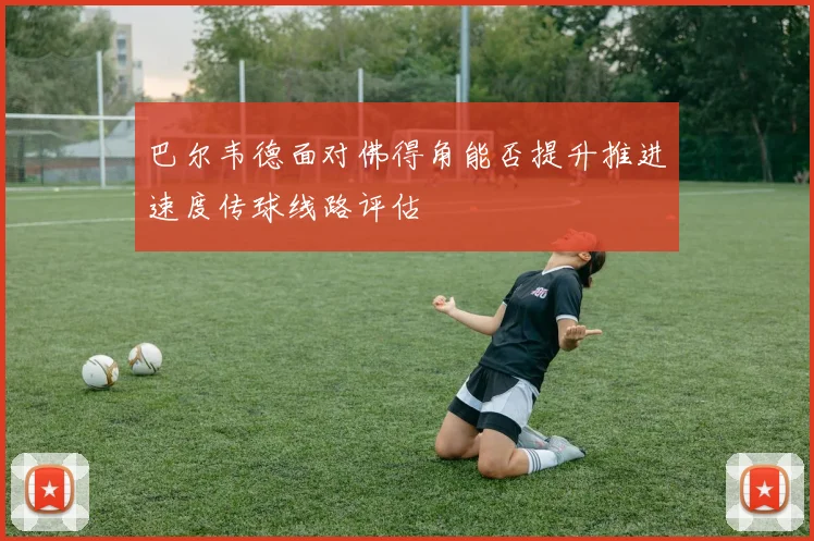 巴尔韦德面对佛得角能否提升推进速度传球线路评估