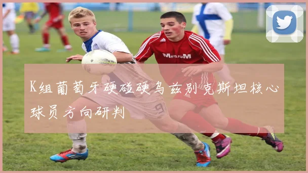 K组葡萄牙硬碰硬乌兹别克斯坦核心球员方向研判