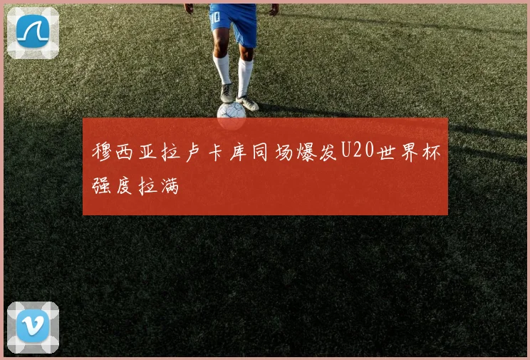 穆西亚拉卢卡库同场爆发U20世界杯强度拉满