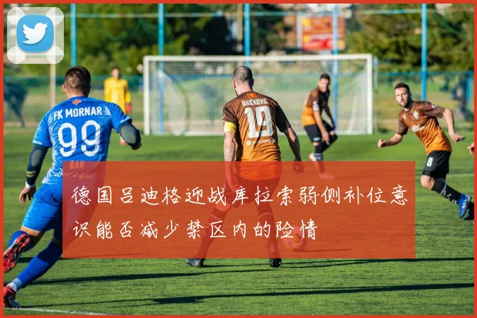 德国吕迪格迎战库拉索弱侧补位意识能否减少禁区内的险情