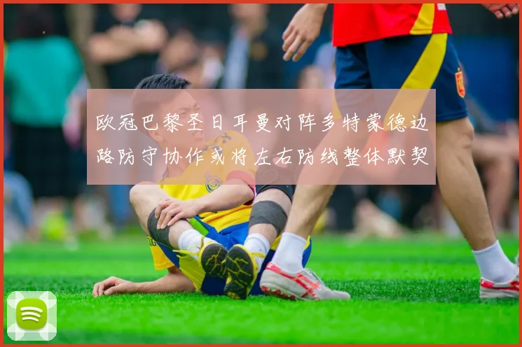 欧冠巴黎圣日耳曼对阵多特蒙德边路防守协作或将左右防线整体默契