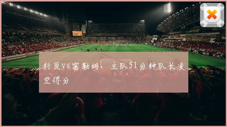 科莫vs富勒姆，主队51分钟队长凌空得分