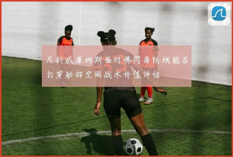 尼科威廉姆斯面对佛得角防线能否打穿肋部空间战术价值评估