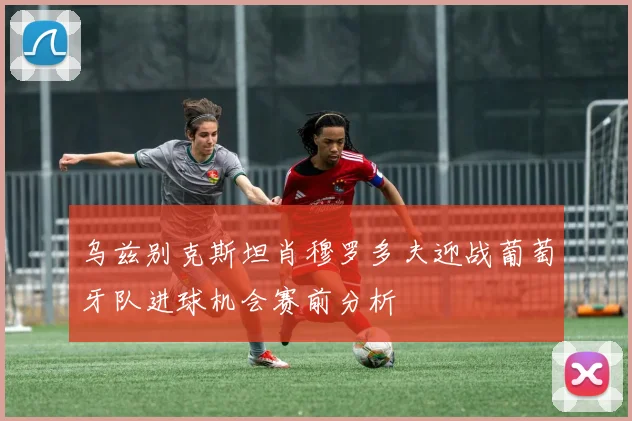 乌兹别克斯坦肖穆罗多夫迎战葡萄牙队进球机会赛前分析
