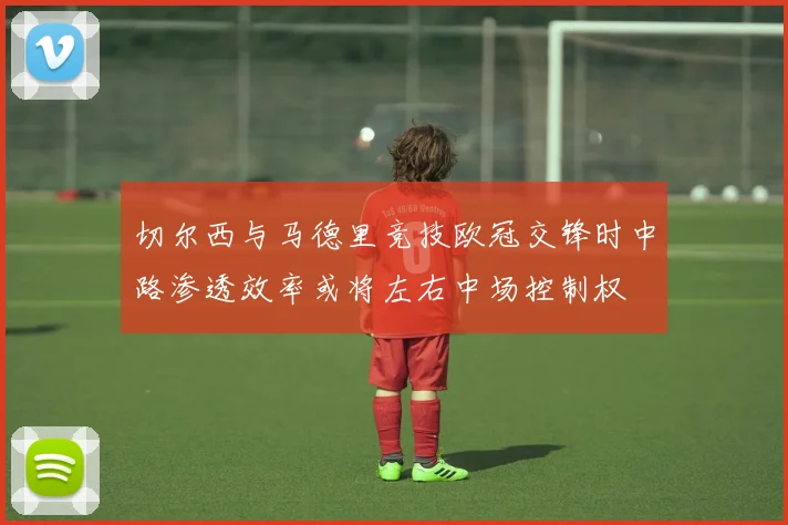 切尔西与马德里竞技欧冠交锋时中路渗透效率或将左右中场控制权