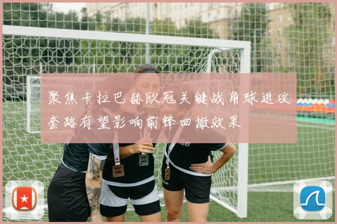 聚焦卡拉巴赫欧冠关键战角球进攻套路有望影响前锋回撤效果