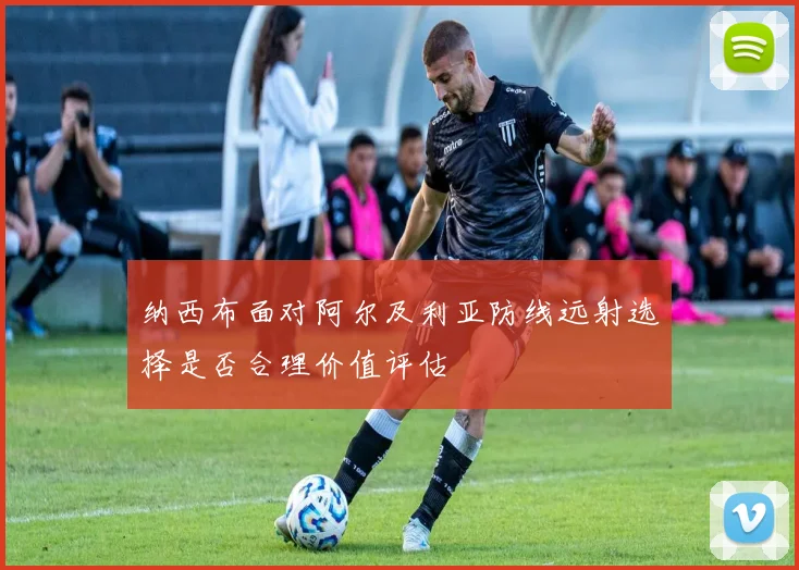 纳西布面对阿尔及利亚防线远射选择是否合理价值评估